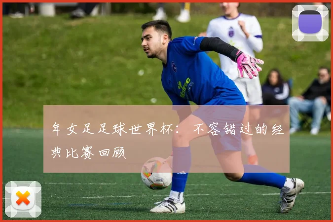 年女足足球世界杯：不容错过的经典比赛回顾