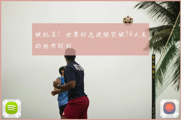 破纪录!世界杯总进球突破50大关的经典时刻