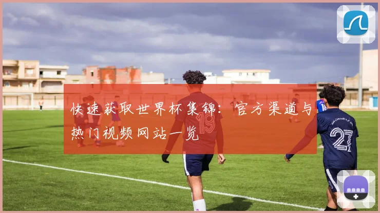 快速获取世界杯集锦:官方渠道与热门视频网站一览