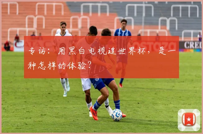 专访：用黑白电视追世界杯，是一种怎样的体验？