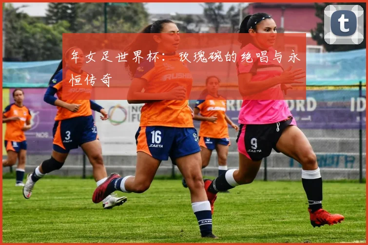 年女足世界杯：玫瑰碗的绝唱与永恒传奇
