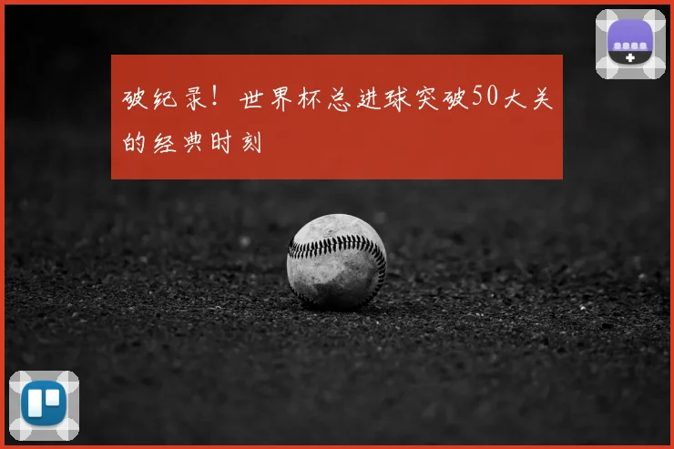 破纪录！世界杯总进球突破50大关的经典时刻