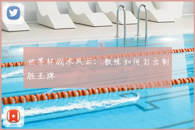 世界杯战术风云：教练如何打出制胜王牌