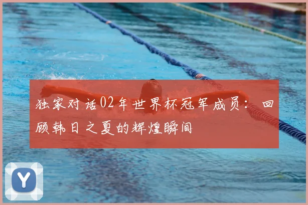 独家对话02年世界杯冠军成员：回顾韩日之夏的辉煌瞬间
