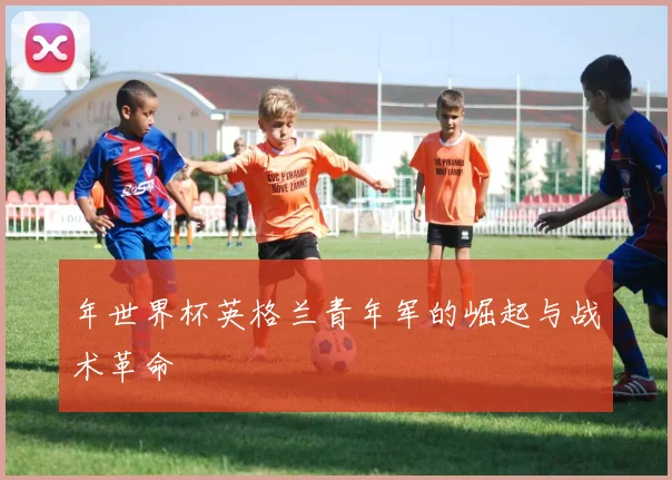 年世界杯英格兰青年军的崛起与战术革命