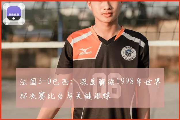 法国3-0巴西:深度解读1998年世界杯决赛比分与关键进球