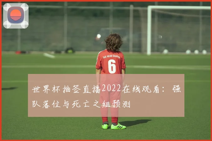 世界杯抽签直播2022在线观看:强队落位与死亡之组预测