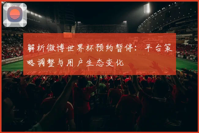 解析微博世界杯预约暂停：平台策略调整与用户生态变化