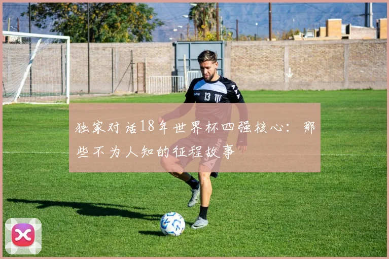 独家对话18年世界杯四强核心：那些不为人知的征程故事