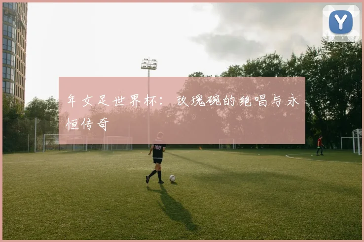 年女足世界杯：玫瑰碗的绝唱与永恒传奇