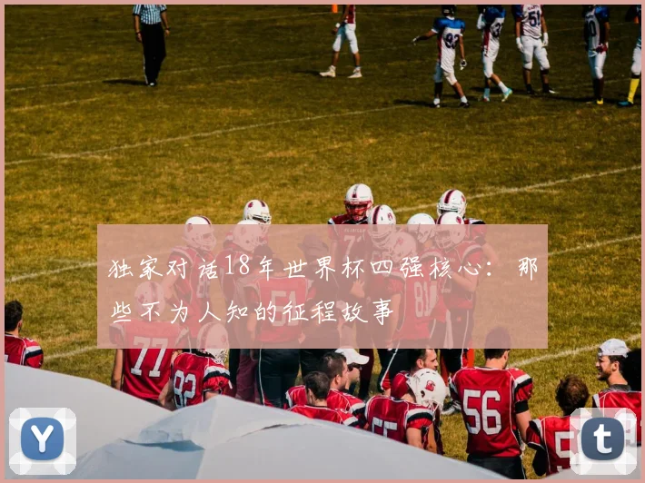 独家对话18年世界杯四强核心：那些不为人知的征程故事