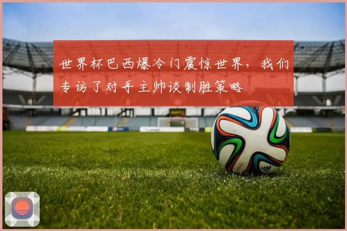 世界杯巴西爆冷门震惊世界,我们专访了对手主帅谈制胜策略