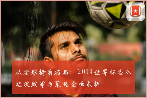 从进球榜看格局:2014世界杯各队进攻效率与策略全面剖析