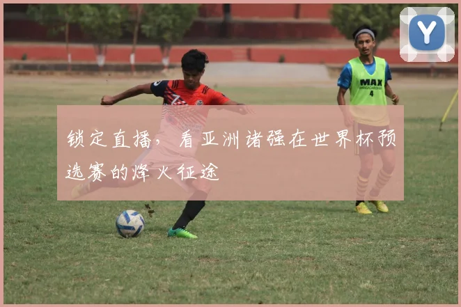 锁定直播,看亚洲诸强在世界杯预选赛的烽火征途