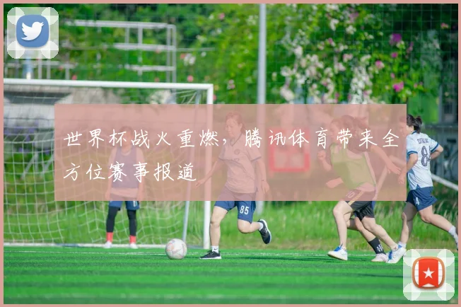 世界杯战火重燃，腾讯体育带来全方位赛事报道