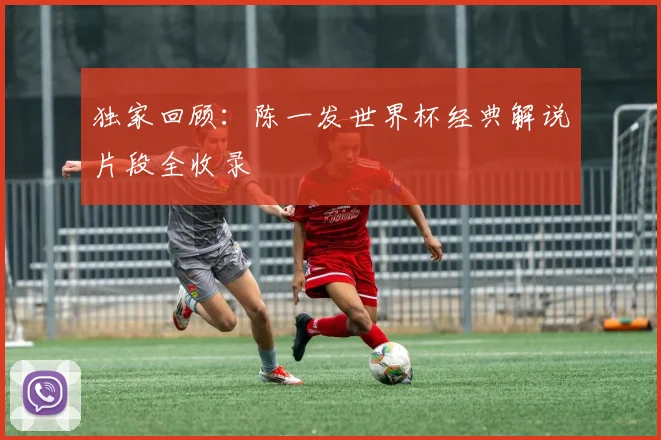 独家回顾：陈一发世界杯经典解说片段全收录