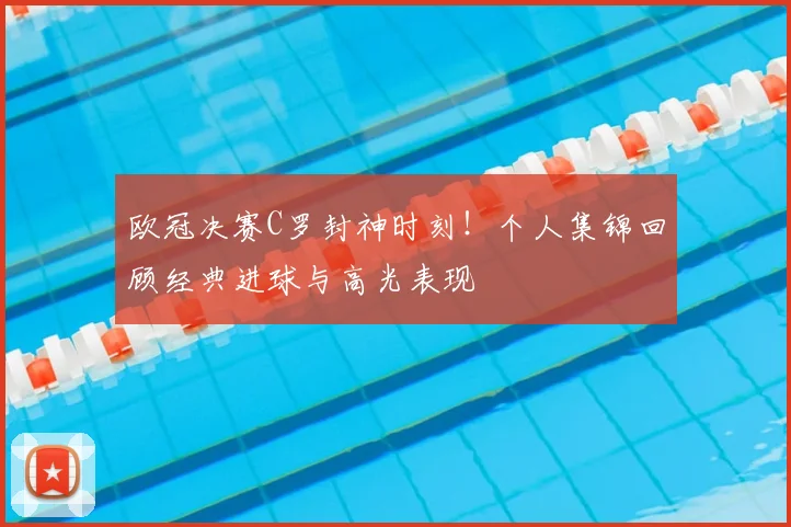 欧冠决赛C罗封神时刻！个人集锦回顾经典进球与高光表现