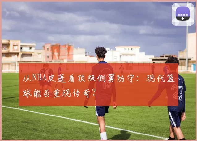 从NBA皮蓬看顶级侧翼防守：现代篮球能否重现传奇？