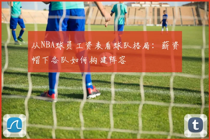 从NBA球员工资表看球队格局：薪资帽下各队如何构建阵容