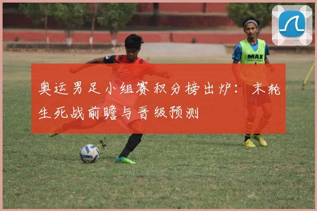 奥运男足小组赛积分榜出炉：末轮生死战前瞻与晋级预测
