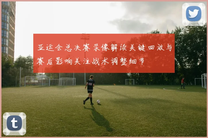 亚运会总决赛录像解读关键回放与赛后影响关注战术调整细节