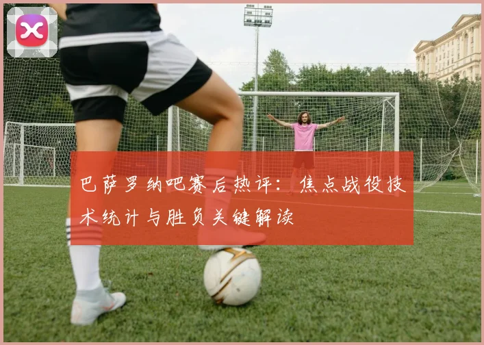 巴萨罗纳吧赛后热评：焦点战役技术统计与胜负关键解读