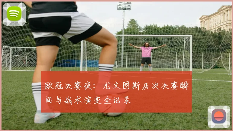 欧冠决赛夜：尤文图斯历次决赛瞬间与战术演变全记录
